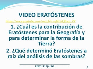 VIDEO ERATÓSTENES
https://www.youtube.com/watch?v=qNGzQEwp_ZY
1. ¿Cuál es la contribución de
Eratóstenes para la Geografía y
para determinar la forma de la
Tierra?
2. ¿Qué determinó Eratóstenes a
raíz del análisis de las sombras?
___________________________________________
EDITH ELEJALDE 9
 