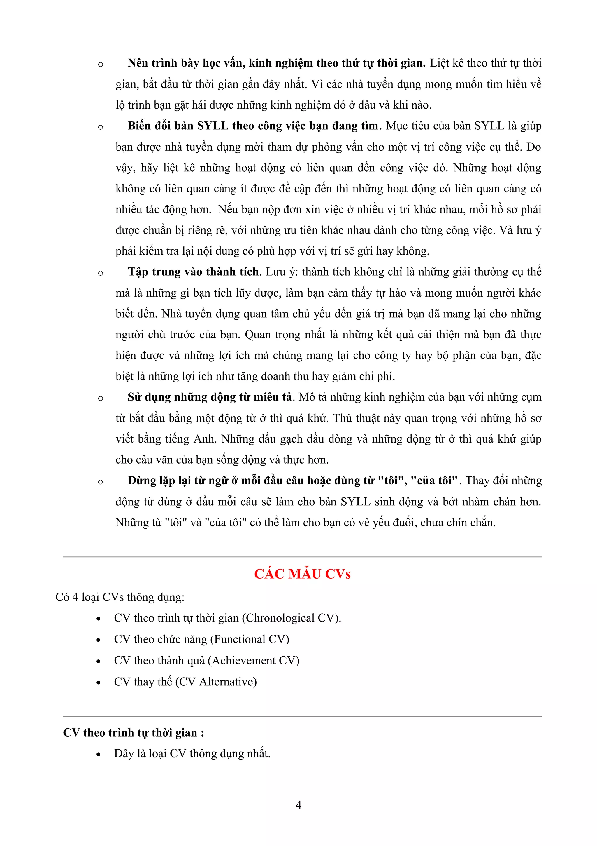 o Nên trình bày học vấn, kinh nghiệm theo thứ tự thời gian. Liệt kê theo thứ tự thời
gian, bắt đầu từ thời gian gần đây nhất. Vì các nhà tuyển dụng mong muốn tìm hiểu về
lộ trình bạn gặt hái được những kinh nghiệm đó ở đâu và khi nào.
o Biến đổi bản SYLL theo công việc bạn đang tìm. Mục tiêu của bản SYLL là giúp
bạn được nhà tuyển dụng mời tham dự phỏng vấn cho một vị trí công việc cụ thể. Do
vậy, hãy liệt kê những hoạt động có liên quan đến công việc đó. Những hoạt động
không có liên quan càng ít được đề cập đến thì những hoạt động có liên quan càng có
nhiều tác động hơn. Nếu bạn nộp đơn xin việc ở nhiều vị trí khác nhau, mỗi hồ sơ phải
được chuẩn bị riêng rẽ, với những ưu tiên khác nhau dành cho từng công việc. Và lưu ý
phải kiểm tra lại nội dung có phù hợp với vị trí sẽ gửi hay không.
o Tập trung vào thành tích. Lưu ý: thành tích không chỉ là những giải thưởng cụ thể
mà là những gì bạn tích lũy được, làm bạn cảm thấy tự hào và mong muốn người khác
biết đến. Nhà tuyển dụng quan tâm chủ yếu đến giá trị mà bạn đã mang lại cho những
người chủ trước của bạn. Quan trọng nhất là những kết quả cải thiện mà bạn đã thực
hiện được và những lợi ích mà chúng mang lại cho công ty hay bộ phận của bạn, đặc
biệt là những lợi ích như tăng doanh thu hay giảm chi phí.
o Sử dụng những động từ miêu tả. Mô tả những kinh nghiệm của bạn với những cụm
từ bắt đầu bằng một động từ ở thì quá khứ. Thủ thuật này quan trọng với những hồ sơ
viết bằng tiếng Anh. Những dấu gạch đầu dòng và những động từ ở thì quá khứ giúp
cho câu văn của bạn sống động và thực hơn.
o Đừng lặp lại từ ngữ ở mỗi đầu câu hoặc dùng từ "tôi", "của tôi". Thay đổi những
động từ dùng ở đầu mỗi câu sẽ làm cho bản SYLL sinh động và bớt nhàm chán hơn.
Những từ "tôi" và "của tôi" có thể làm cho bạn có vẻ yếu đuối, chưa chín chắn.
CÁC MẪU CVs
Có 4 loại CVs thông dụng:
• CV theo trình tự thời gian (Chronological CV).
• CV theo chức năng (Functional CV)
• CV theo thành quả (Achievement CV)
• CV thay thế (CV Alternative)
CV theo trình tự thời gian :
• Ðây là loại CV thông dụng nhất.
4
 
