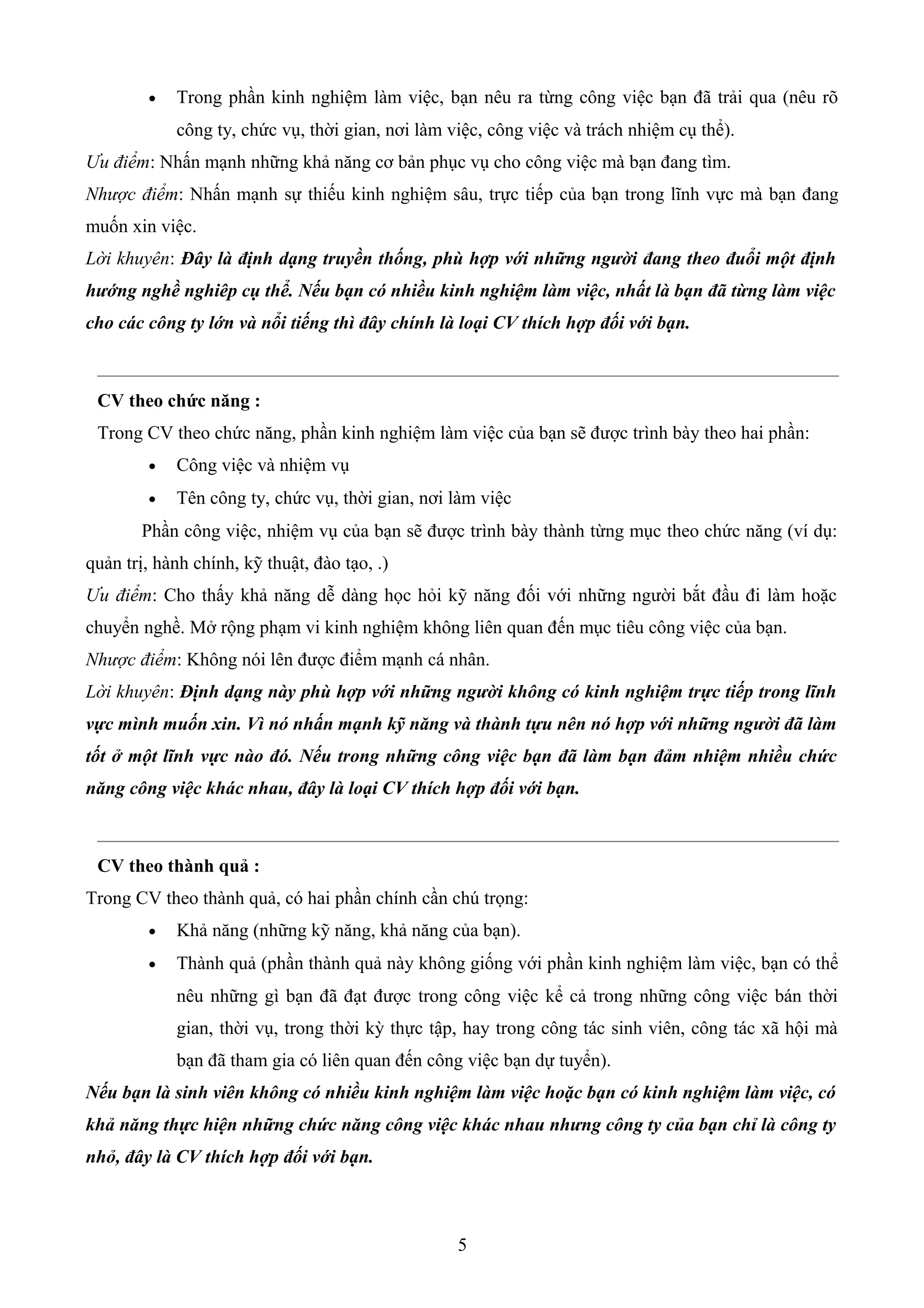 • Trong phần kinh nghiệm làm việc, bạn nêu ra từng công việc bạn đã trải qua (nêu rõ
công ty, chức vụ, thời gian, nơi làm việc, công việc và trách nhiệm cụ thể).
Ưu điểm: Nhấn mạnh những khả năng cơ bản phục vụ cho công việc mà bạn đang tìm.
Nhược điểm: Nhấn mạnh sự thiếu kinh nghiệm sâu, trực tiếp của bạn trong lĩnh vực mà bạn đang
muốn xin việc.
Lời khuyên: Đây là định dạng truyền thống, phù hợp với những người đang theo đuổi một định
hướng nghề nghiêp cụ thể. Nếu bạn có nhiều kinh nghiệm làm việc, nhất là bạn đã từng làm việc
cho các công ty lớn và nổi tiếng thì đây chính là loại CV thích hợp đối với bạn.
CV theo chức năng :
Trong CV theo chức năng, phần kinh nghiệm làm việc của bạn sẽ được trình bày theo hai phần:
• Công việc và nhiệm vụ
• Tên công ty, chức vụ, thời gian, nơi làm việc
Phần công việc, nhiệm vụ của bạn sẽ được trình bày thành từng mục theo chức năng (ví dụ:
quản trị, hành chính, kỹ thuật, đào tạo, .)
Ưu điểm: Cho thấy khả năng dễ dàng học hỏi kỹ năng đối với những người bắt đầu đi làm hoặc
chuyển nghề. Mở rộng phạm vi kinh nghiệm không liên quan đến mục tiêu công việc của bạn.
Nhược điểm: Không nói lên được điểm mạnh cá nhân.
Lời khuyên: Định dạng này phù hợp với những người không có kinh nghiệm trực tiếp trong lĩnh
vực mình muốn xin. Vì nó nhấn mạnh kỹ năng và thành tựu nên nó hợp với những người đã làm
tốt ở một lĩnh vực nào đó. Nếu trong những công việc bạn đã làm bạn đảm nhiệm nhiều chức
năng công việc khác nhau, đây là loại CV thích hợp đối với bạn.
CV theo thành quả :
Trong CV theo thành quả, có hai phần chính cần chú trọng:
• Khả năng (những kỹ năng, khả năng của bạn).
• Thành quả (phần thành quả này không giống với phần kinh nghiệm làm việc, bạn có thể
nêu những gì bạn đã đạt được trong công việc kể cả trong những công việc bán thời
gian, thời vụ, trong thời kỳ thực tập, hay trong công tác sinh viên, công tác xã hội mà
bạn đã tham gia có liên quan đến công việc bạn dự tuyển).
Nếu bạn là sinh viên không có nhiều kinh nghiệm làm việc hoặc bạn có kinh nghiệm làm việc, có
khả năng thực hiện những chức năng công việc khác nhau nhưng công ty của bạn chỉ là công ty
nhỏ, đây là CV thích hợp đối với bạn.
5
 