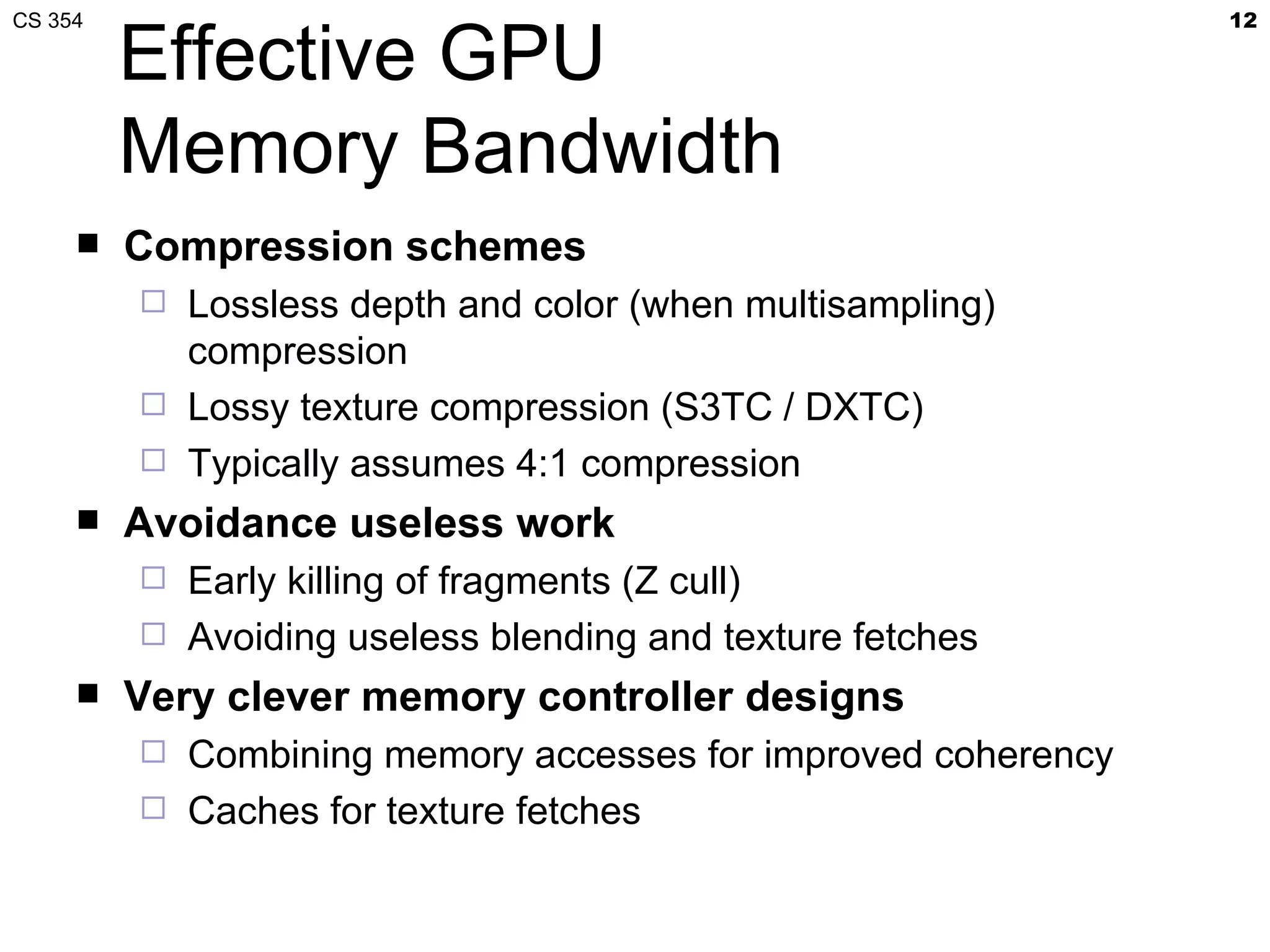 CS 354                                                        12

         Effective GPU
         Memory Bandwidth
        Compression schemes
          Lossless depth and color (when multisampling)
           compression
          Lossy texture compression (S3TC / DXTC)
          Typically assumes 4:1 compression
        Avoidance useless work
          Early killing of fragments (Z cull)
          Avoiding useless blending and texture fetches
        Very clever memory controller designs
          Combining memory accesses for improved coherency
          Caches for texture fetches
 