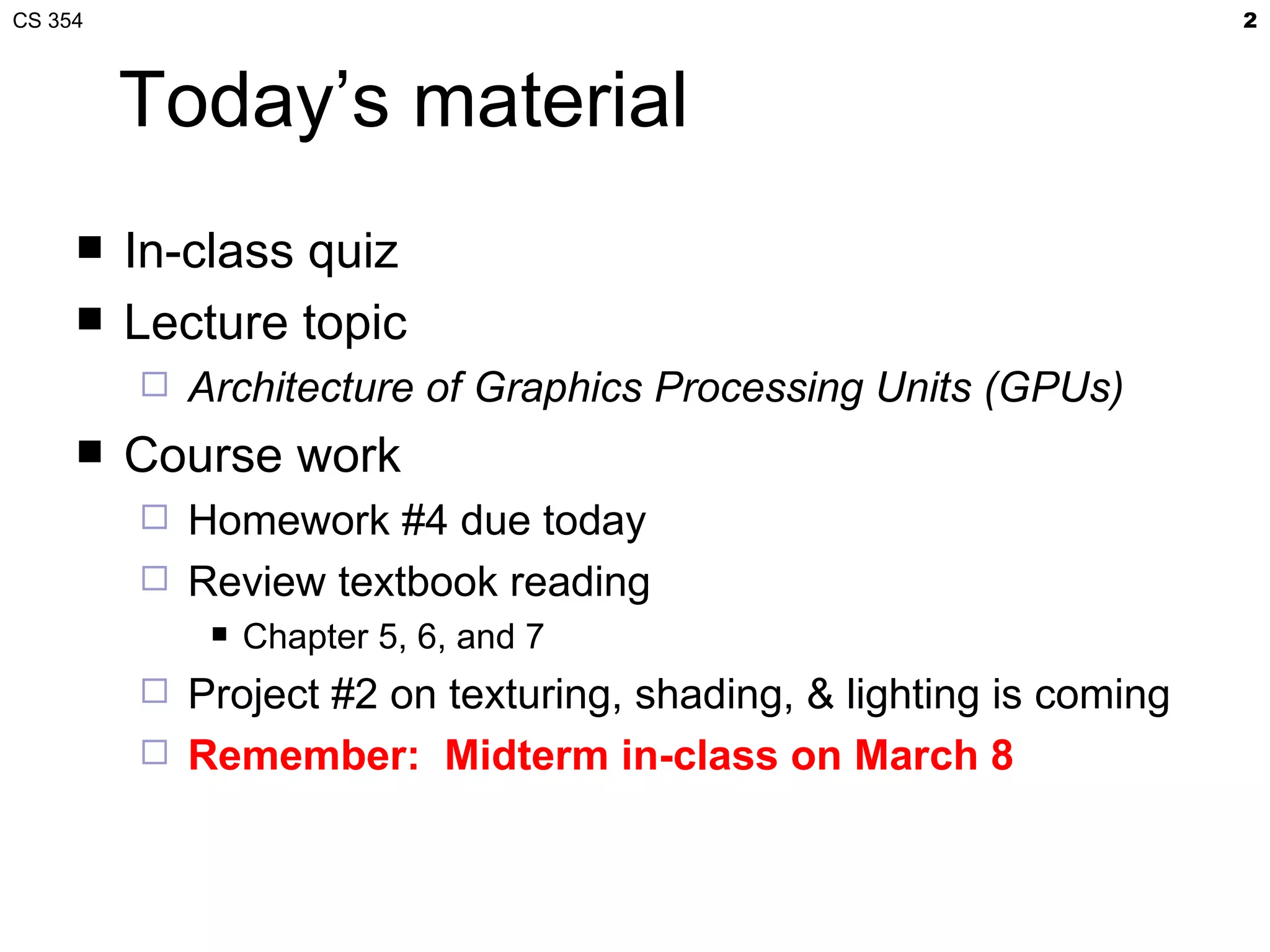 CS 354                                                                2



         Today’s material
        In-class quiz
        Lecture topic
            Architecture of Graphics Processing Units (GPUs)
        Course work
            Homework #4 due today
            Review textbook reading
                 Chapter 5, 6, and 7
            Project #2 on texturing, shading, & lighting is coming
            Remember: Midterm in-class on March 8
 