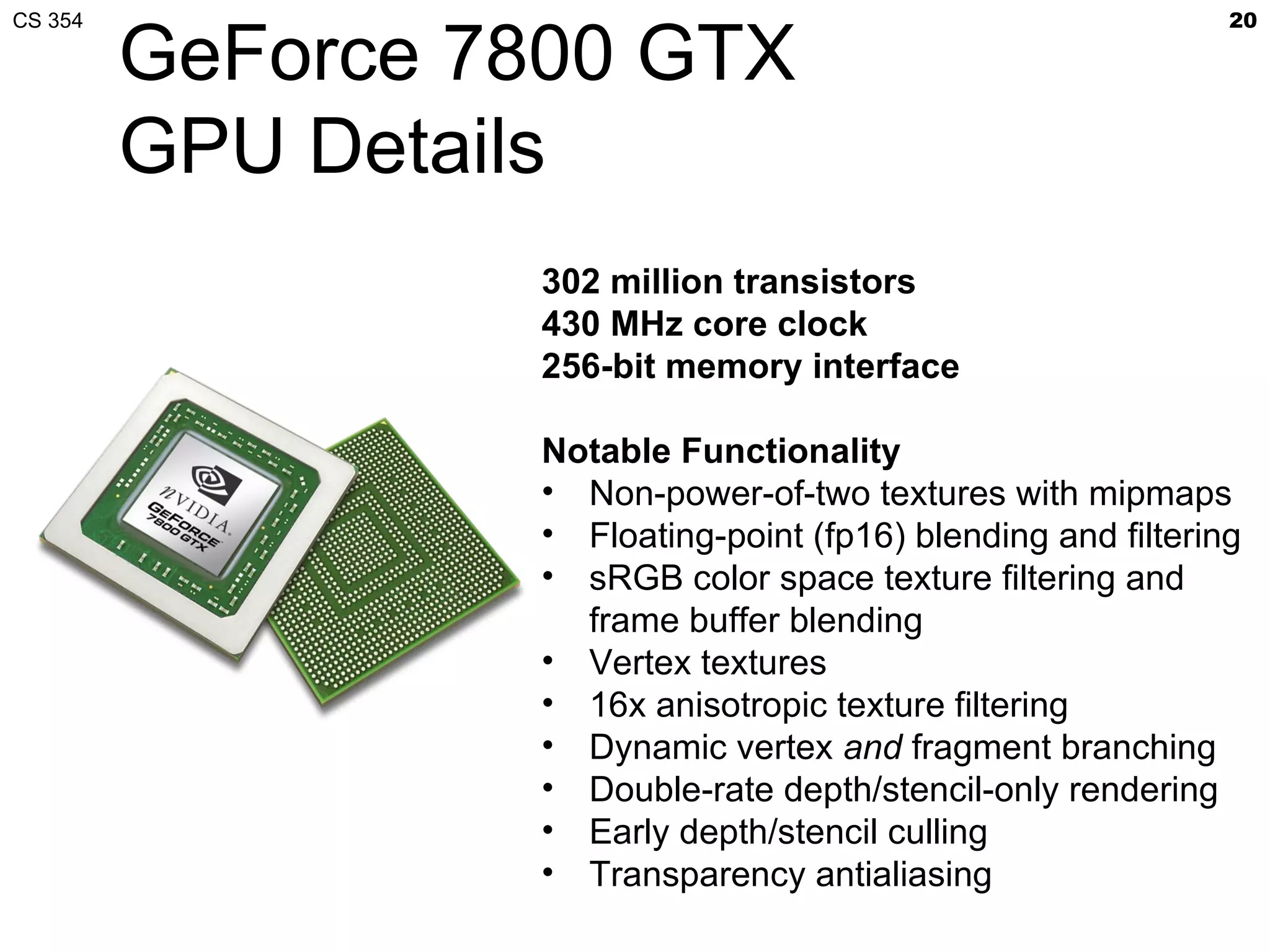 CS 354                                                         20

         GeForce 7800 GTX
         GPU Details
                  302 million transistors
                  430 MHz core clock
                  256-bit memory interface

                  Notable Functionality
                  • Non-power-of-two textures with mipmaps
                  • Floating-point (fp16) blending and filtering
                  • sRGB color space texture filtering and
                    frame buffer blending
                  • Vertex textures
                  • 16x anisotropic texture filtering
                  • Dynamic vertex and fragment branching
                  • Double-rate depth/stencil-only rendering
                  • Early depth/stencil culling
                  • Transparency antialiasing
 