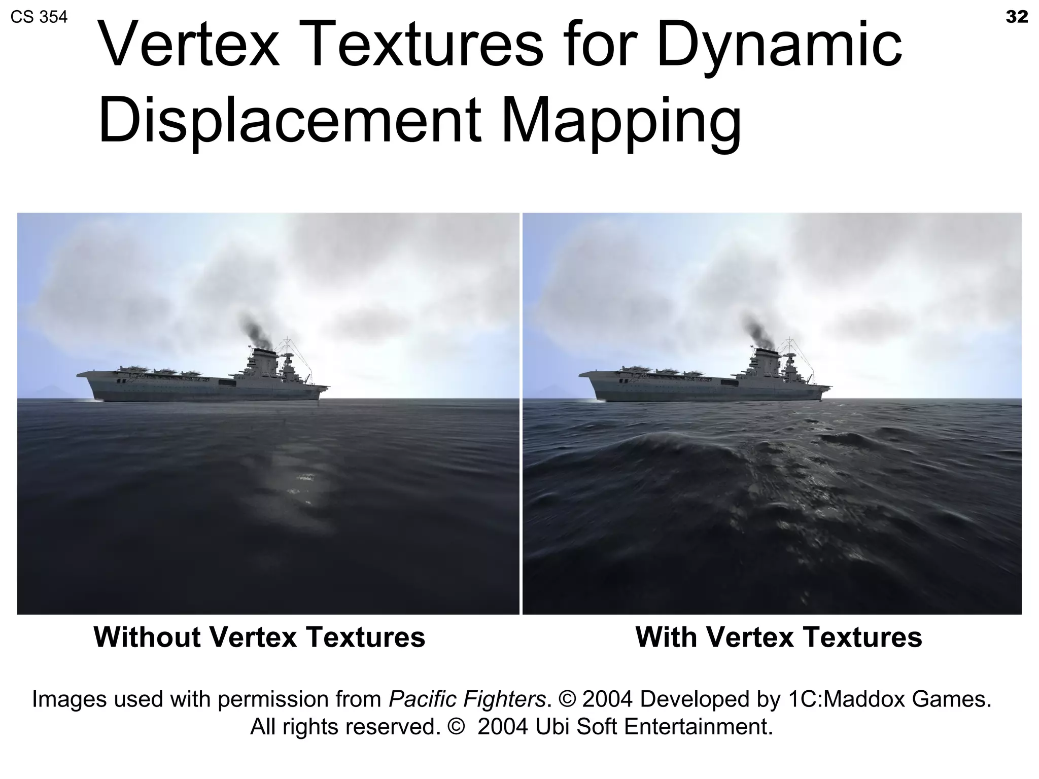 CS 354                                                                                      32

         Vertex Textures for Dynamic
         Displacement Mapping




         Without Vertex Textures                        With Vertex Textures

  Images used with permission from Pacific Fighters. © 2004 Developed by 1C:Maddox Games.
                      All rights reserved. © 2004 Ubi Soft Entertainment.
 