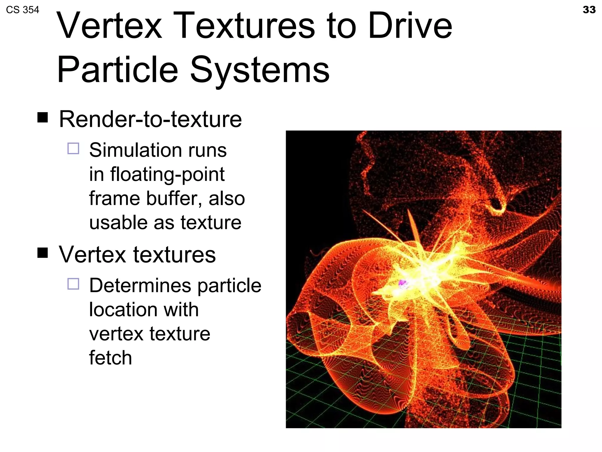 CS 354                              33

         Vertex Textures to Drive
         Particle Systems
        Render-to-texture
            Simulation runs
             in floating-point
             frame buffer, also
             usable as texture
        Vertex textures
            Determines particle
             location with
             vertex texture
             fetch
 