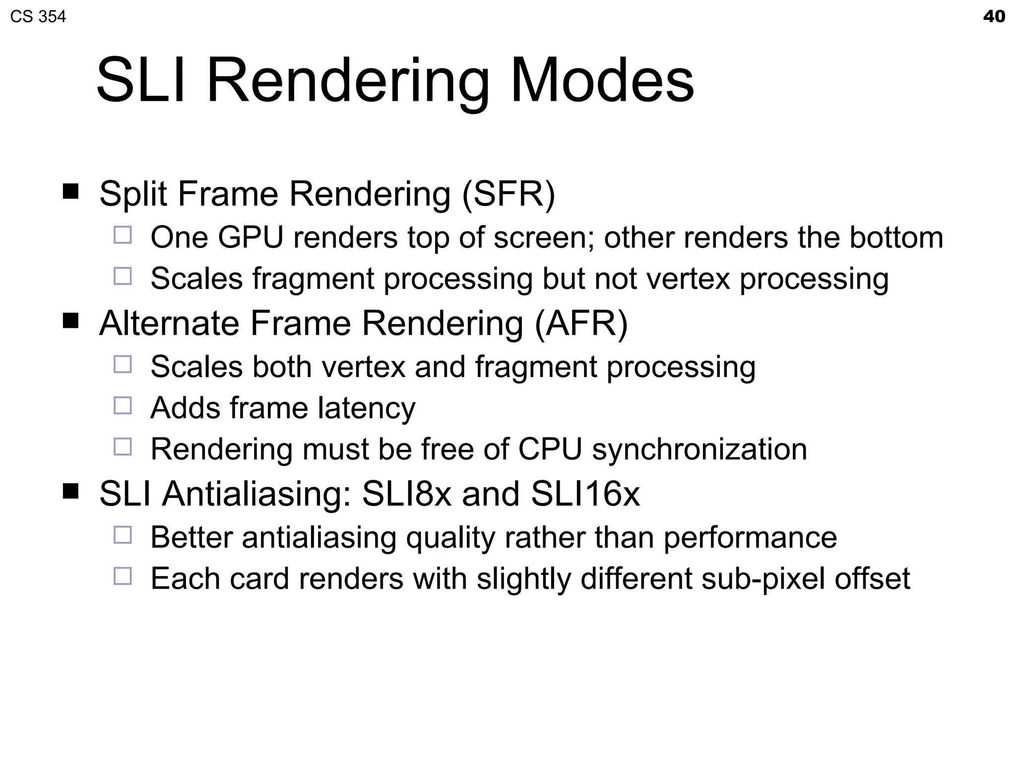 CS 354                                                                  40



         SLI Rendering Modes
        Split Frame Rendering (SFR)
          One GPU renders top of screen; other renders the bottom
          Scales fragment processing but not vertex processing
        Alternate Frame Rendering (AFR)
          Scales both vertex and fragment processing
          Adds frame latency
          Rendering must be free of CPU synchronization
        SLI Antialiasing: SLI8x and SLI16x
          Better antialiasing quality rather than performance
          Each card renders with slightly different sub-pixel offset
 