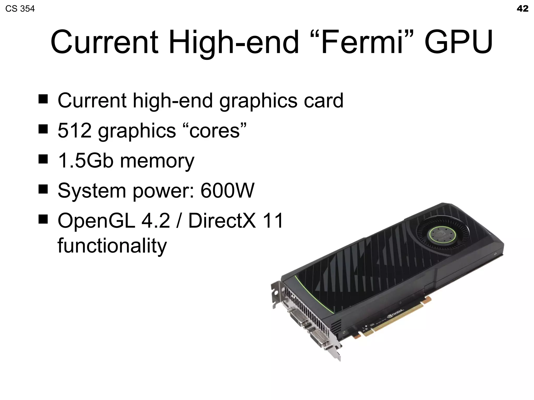 CS 354                                        42



             Current High-end “Fermi” GPU
            Current high-end graphics card
            512 graphics “cores”
            1.5Gb memory
            System power: 600W
            OpenGL 4.2 / DirectX 11
             functionality
 