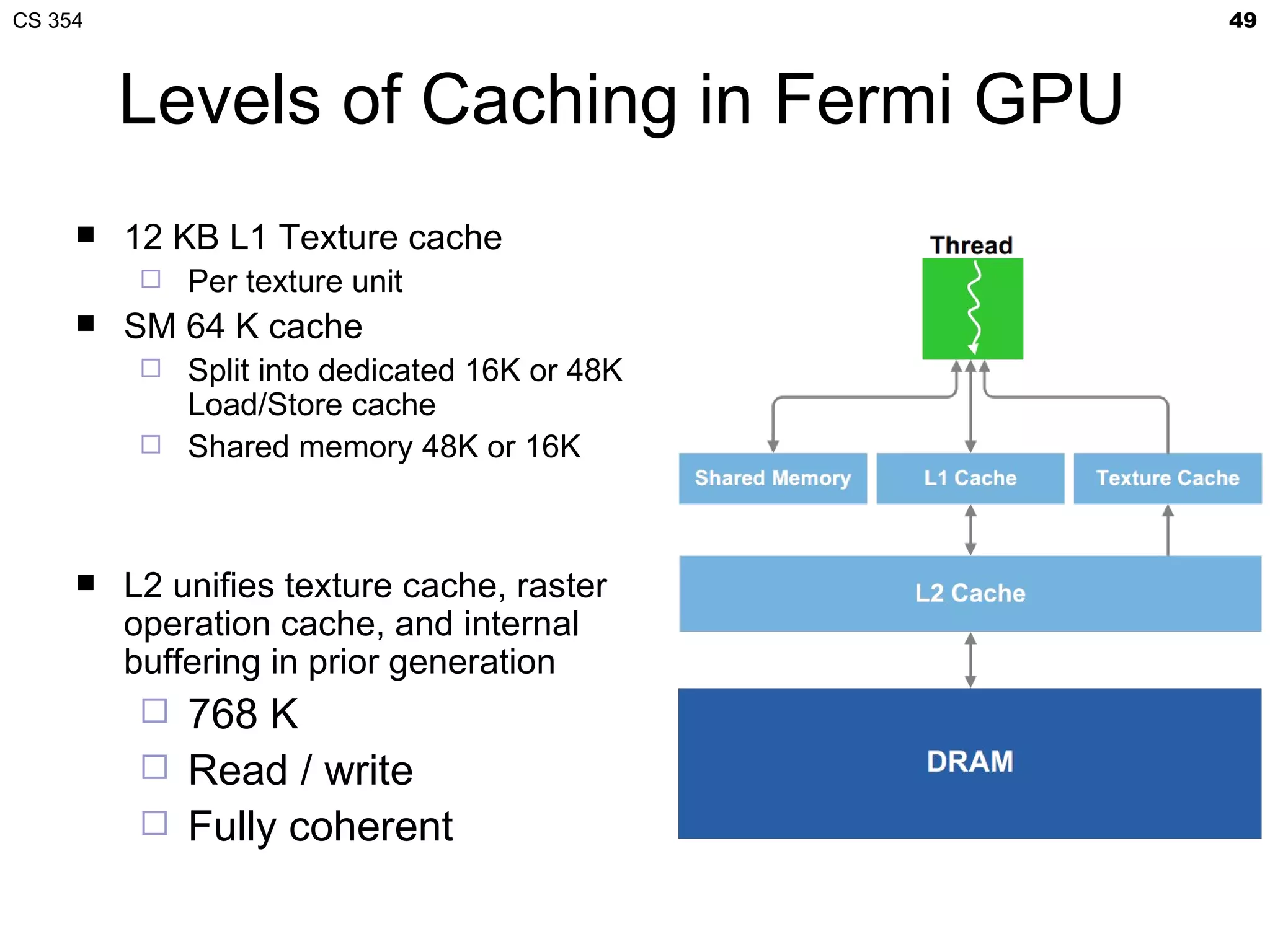 CS 354                                        49



         Levels of Caching in Fermi GPU
        12 KB L1 Texture cache
             Per texture unit
        SM 64 K cache
           Split into dedicated 16K or 48K
            Load/Store cache
           Shared memory 48K or 16K




        L2 unifies texture cache, raster
         operation cache, and internal
         buffering in prior generation
           768 K
             Read / write
             Fully coherent
 