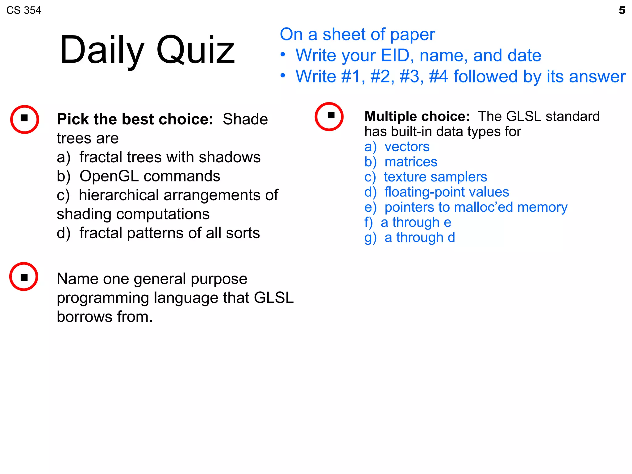 CS 354                                                                                      5

                                            On a sheet of paper
         Daily Quiz                         • Write your EID, name, and date
                                            • Write #1, #2, #3, #4 followed by its answer

        Pick the best choice: Shade                  Multiple choice: The GLSL standard
                                                       has built-in data types for
         trees are                                     a) vectors
         a) fractal trees with shadows                 b) matrices
         b) OpenGL commands                            c) texture samplers
         c) hierarchical arrangements of               d) floating-point values
                                                       e) pointers to malloc’ed memory
         shading computations                          f) a through e
         d) fractal patterns of all sorts              g) a through d

        Name one general purpose
         programming language that GLSL
         borrows from.
 