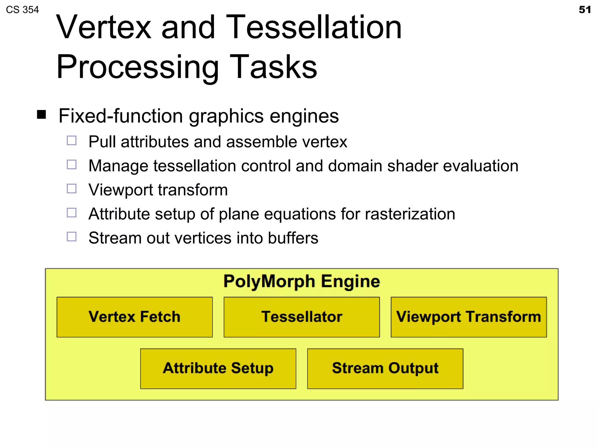 CS 354                                                                  51

         Vertex and Tessellation
         Processing Tasks
        Fixed-function graphics engines
            Pull attributes and assemble vertex
            Manage tessellation control and domain shader evaluation
            Viewport transform
            Attribute setup of plane equations for rasterization
            Stream out vertices into buffers
 