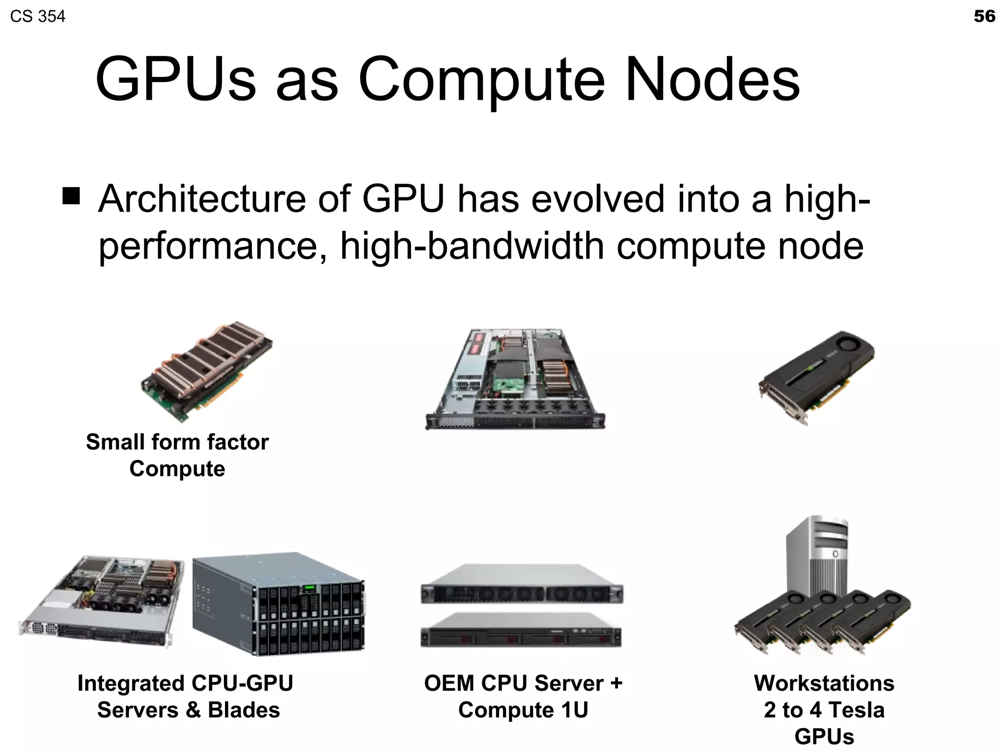 CS 354                                                          56



          GPUs as Compute Nodes
         Architecture of GPU has evolved into a high-
          performance, high-bandwidth compute node



         Small form factor
            Compute




         Integrated CPU-GPU   OEM CPU Server +   Workstations
           Servers & Blades     Compute 1U       2 to 4 Tesla
                                                    GPUs
 