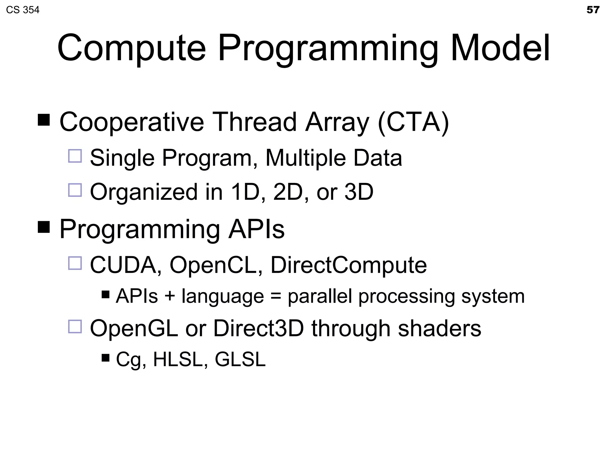 CS 354                                                          57



         Compute Programming Model
        Cooperative Thread Array (CTA)
          Single Program, Multiple Data
          Organized in 1D, 2D, or 3D
        Programming APIs
            CUDA, OpenCL, DirectCompute
                APIs + language = parallel processing system
            OpenGL or Direct3D through shaders
                Cg, HLSL, GLSL
 