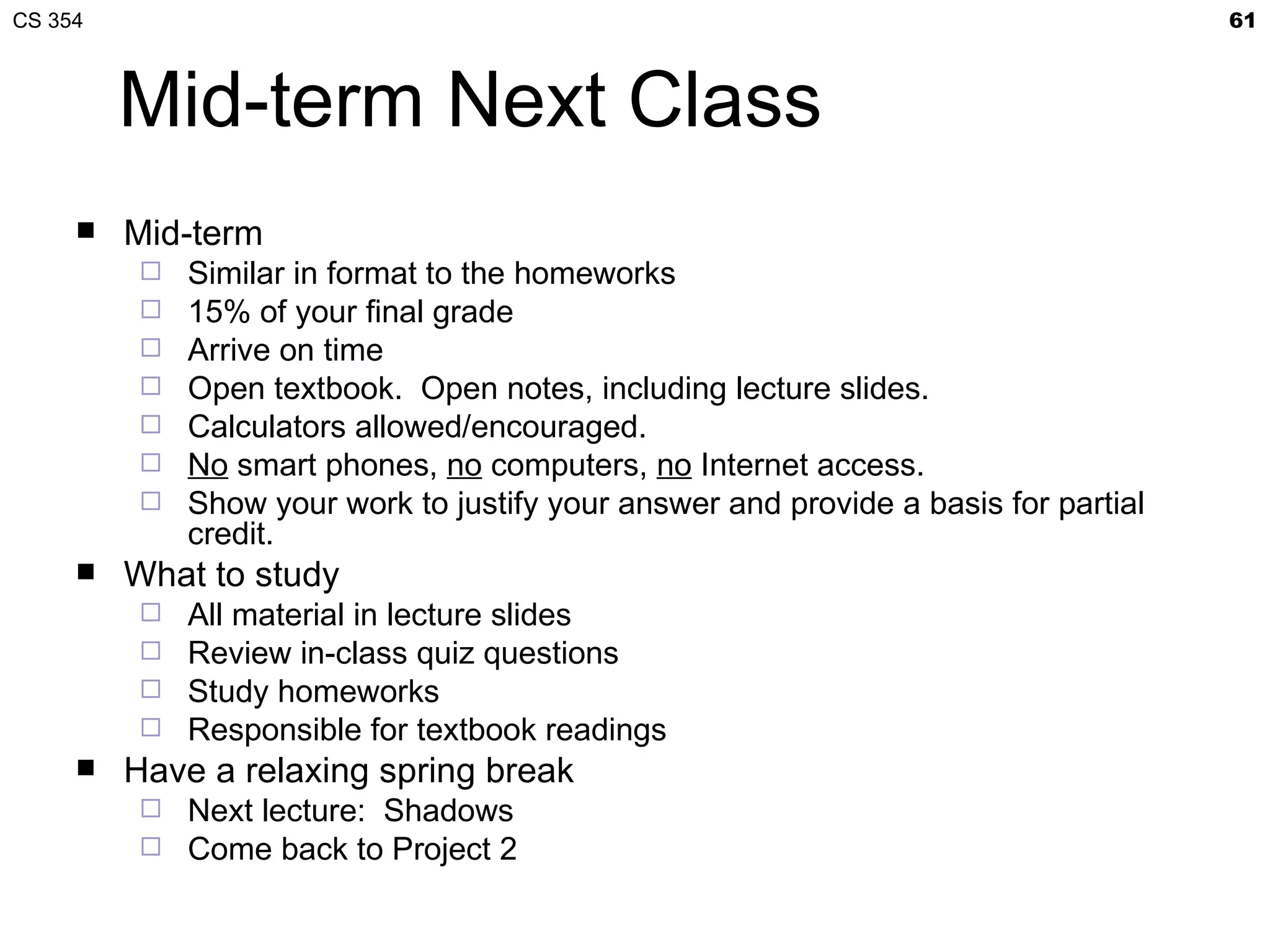 CS 354                                                                               61



         Mid-term Next Class
        Mid-term
            Similar in format to the homeworks
            15% of your final grade
            Arrive on time
            Open textbook. Open notes, including lecture slides.
            Calculators allowed/encouraged.
            No smart phones, no computers, no Internet access.
            Show your work to justify your answer and provide a basis for partial
             credit.
        What to study
          All material in lecture slides
          Review in-class quiz questions
          Study homeworks
          Responsible for textbook readings
        Have a relaxing spring break
          Next lecture: Shadows
          Come back to Project 2
 