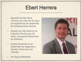 Ebert Herrera
Gerente de Alto Nivel
Técnico con más de 20 años
de experiencia en desarrollo
de infraestructura técnica
Experto de Alto Nivel en la
industria Técnica por 20
años, incluyendo Desarrollo
de Software
Amplia Experiencia en
Desarrollo de Negocios y
Gestión Gerencial con
Clientes
Six Sigma Blackbelt
 