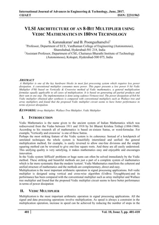International Journal of Advances in Engineering & Technology, June, 2017.
©IJAET ISSN: 22311963
401 Vol. 10, Issue 3, pp. 401-410
VLSI ARCHITECTURE OF AN 8-BIT MULTIPLIER USING
VEDIC MATHEMATICS IN 180NM TECHNOLOGY
S. Karunakaran1
and B. Poonguzharselvi2
1
Professor, Department of ECE, Vardhaman College of Engineering (Autonomous),
Shamshabad, Hyderabad-501 218, India
2
Assistant Professor, Department of CSE, Chaitanya Bharathi Institute of Technology
(Autonomous), Kokapet, Hyderabad-500 075, India
ABSTRACT
A Multiplier is one of the key hardware blocks in most fast processing system which requires less power
dissipation. A conventional multiplier consumes more power. This paper presents a low power 8 bit Vedic
Multiplier (VM) based on Vertically & Crosswise method of Vedic mathematics, a general multiplication
formulae equally applicable to all cases of multiplication. It is based on generating all partial products and
their sum in one step. The implementation is done using cadence Virtuoso tool. The power dissipation of 8x8 bit
Vedic multiplier obtained after synthesis is compared with conventional multipliers such as Wallace tree and
array multipliers and found that the proposed Vedic multiplier circuit seems to have better performance in
terms of power dissipation.
KEYWORDS: Array Multiplier, Wallace Tree Multiplier, Vedic Multiplier
I. INTRODUCTION
Vedic Mathematics is the name given to the ancient system of Indian Mathematics which was
rediscovered from the Vedas between 1911 and 1918 by Sri Bharati Krishna Tirthaji (1884-1960).
According to his research all of mathematics is based on sixteen Sutras, or word-formulae. For
example, 'Vertically and crosswise` is one of these Sutras.
Perhaps the most striking feature of the Vedic system is its coherence. Instead of a hotchpotch of
unrelated techniques the whole system is beautifully interrelated and unified: the general
multiplication method, for example, is easily reversed to allow one-line divisions and the simple
squaring method can be reversed to give one-line square roots. And these are all easily understood.
This unifying quality is very satisfying, it makes mathematics easy and enjoyable and encourages
innovation.
In the Vedic system 'difficult' problems or huge sums can often be solved immediately by the Vedic
method. These striking and beautiful methods are just a part of a complete system of mathematics
which is far more systematic than the modern 'system'. Vedic Mathematics manifests the coherent and
unified structure of mathematics and the methods are complementary, direct and easy.
Multiplication is the most important arithmetic operation in signal processing applications. 8x8 vedic
multiplier is designed using vertical and cross-wise algorithm (Urdhva Tiryagbhyam) and its
performance has been compared with the conventional multiplier such as array multiplier and Wallace
tree multiplier and found that the proposed Vedic multiplier circuit seems to have better performance
in terms of power dissipation
II. VEDIC MULTIPLIER
Multiplication is the most important arithmetic operation in signal processing applications. All the
signal and data processing operations involve multiplication. As speed is always a constraint in the
multiplication operation, increase in speed can be achieved by reducing the number of steps in the
 