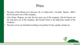 Price 
• The price of the Maruti car is between Rs. 2.1 lakh to Rs. 1.5m lakh. Maruti – 800 is 
the lowest price car of this company. 
• Alto, Omni, Wagonr, are also the low price car of the company, Zen & Esteem are 
the mid price car of the company. But Grand Vitara is the high price model of the 
company . 
• The price of car are decided according to its product Varity, quality, design etc. 
 