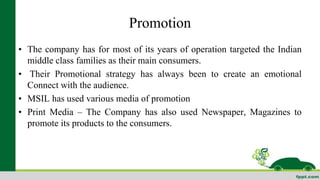 Promotion 
• The company has for most of its years of operation targeted the Indian 
middle class families as their main consumers. 
• Their Promotional strategy has always been to create an emotional 
Connect with the audience. 
• MSIL has used various media of promotion 
• Print Media – The Company has also used Newspaper, Magazines to 
promote its products to the consumers. 
 