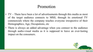 Promotion 
• TV – There have been a lot of advertisements through this media as most 
of the target audience connects to MSIL through its emotional TV 
commercials where the company touches everyone irrespective of their 
Demographics, Age, Occupations, etc 
• There is always an added advantage when you connect to the audience 
through audio-visual media as it is supposed to leave an ever-lasting 
impact on the consumers. 
 