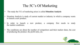 The 5C’s Of Marketing 
• The study the 5 Cs of marketing arises is called Situation Analysis 
• Situation Analysis is study of current market or industry in which a company wants 
to launch a new product. 
• In order to launch a new product, a company first needs to study 
the market conditions. 
• The conditions are about the number of competitors and their market share, the cost 
of producing the product, the profit ratio, etc. 
Customer 
• Company 
• Collaborators 
• Competitors 
• Climate or Context 
 