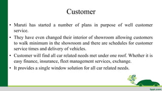 Customer 
• Maruti has started a number of plans in purpose of well customer 
service. 
• They have even changed their interior of showroom allowing customers 
to walk minimum in the showroom and there are schedules for customer 
service times and delivery of vehicles. 
• Customer will find all car related needs met under one roof. Whether it is 
easy finance, insurance, fleet management services, exchange. 
• It provides a single window solution for all car related needs. 
 