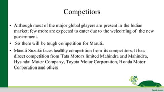Competitors 
• Although most of the major global players are present in the Indian 
market; few more are expected to enter due to the welcoming of the new 
government. 
• So there will be tough competition for Maruti. 
• Maruti Suzuki faces healthy competition from its competitors. It has 
direct competition from Tata Motors limited Mahindra and Mahindra, 
Hyundai Motor Company, Toyota Motor Corporation, Honda Motor 
Corporation and others 
 