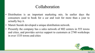 Collaboration 
• Distribution is an important marketing mix. In earlier days the 
consumers used to book for a car and wait for more than a year to 
actually buy it. 
• Maruti Suzuki developed a unique distribution network. 
• Presently the company has a sales network of 802 centers in 555 towns 
and cities, and provides service support to customers at 2740 workshops 
in over 1335 towns and cities 
 