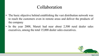 Collaboration 
• The basic objective behind establishing the vast distribution network was 
to reach the customers even in remote areas and deliver the products of 
the company 
• In the year 2008, Maruti had near about 2,500 rural dealer sales 
executives, among the total 15,000 dealer sales executives. 
 