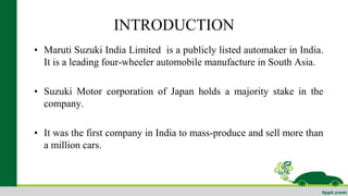 INTRODUCTION 
• Maruti Suzuki India Limited is a publicly listed automaker in India. 
It is a leading four-wheeler automobile manufacture in South Asia. 
• Suzuki Motor corporation of Japan holds a majority stake in the 
company. 
• It was the first company in India to mass-produce and sell more than 
a million cars. 
 