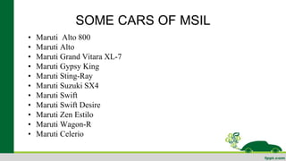 SOME CARS OF MSIL 
• Maruti Alto 800 
• Maruti Alto 
• Maruti Grand Vitara XL-7 
• Maruti Gypsy King 
• Maruti Sting-Ray 
• Maruti Suzuki SX4 
• Maruti Swift 
• Maruti Swift Desire 
• Maruti Zen Estilo 
• Maruti Wagon-R 
• Maruti Celerio 
 
