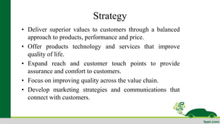 Strategy 
• Deliver superior values to customers through a balanced 
approach to products, performance and price. 
• Offer products technology and services that improve 
quality of life. 
• Expand reach and customer touch points to provide 
assurance and comfort to customers. 
• Focus on improving quality across the value chain. 
• Develop marketing strategies and communications that 
connect with customers. 
 