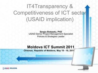 IT4Transparency &
Competitiveness of ICT sector
   (USAID implication)

                 Sergiu Botezatu, PhD
        USAID Senior Project Management Specialist
               Policies & Strategies Leader




       Moldova ICT Summit 2011
    Chisinau, Republic of Moldova, May 18 - 19, 2011
 