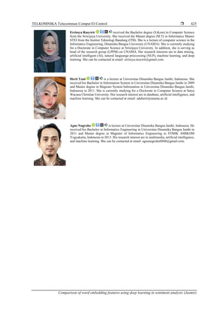 TELKOMNIKA Telecommun Comput El Control 
Comparison of word embedding features using deep learning in sentiment analysis (Jasmir)
425
Errissya Rasywir received the Bachelor degree (S.Kom) in Computer Science
from the Sriwijaya University. She received the Master degree (M.T) in Informatics Master
STEI from the Institut Teknologi Bandung (ITB). She is a lecture of computer science in the
Informatics Engineering, Dinamika Bangsa University (UNAMA). She is currently studying
for a Doctorate in Computer Science at Sriwijaya University. In addition, she is serving as
head of the research group (LPPM) on UNAMA. Her research interests are in data mining,
artificial intelligent (AI), natural languange proccessing (NLP), machine learning, and deep
learning. She can be contacted at email: errissya.rasywir@gmail.com.
Herti Yani is a lecture at Universitas Dinamika Bangsa Jambi, Indonesia. She
received his Bachelor in Information System in Universitas Dinamika Bangsa Jambi in 2009
and Master degree in Magister System Information in Universitas Dinamika Bangsa Jambi,
Indonesia in 2011. She is currently studying for a Doctorate in Computer Science at Satya
Wacana Christian University. Her research interest are in database, artificial intelligence, and
machine learning. She can be contacted at email: adeherti@unama.ac.id.
Agus Nugroho is lecture at Universitas Dinamika Bangsa Jambi, Indonesia. He
received his Bachelor in Informatics Engineering in Universitas Dinamika Bangsa Jambi in
2011 and Master degree in Magister of Informatics Engineering in STMIK AMIKOM
Yogyakarta, Indonesia in 2013. His research interest are in multimedia, artificial intelligence,
and machine learning. She can be contacted at email: agusnugroho0888@gmail.com.
 