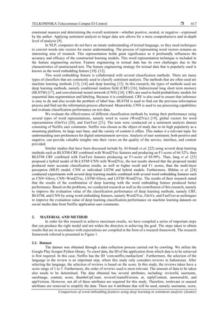 TELKOMNIKA Telecommun Comput El Control 
Comparison of word embedding features using deep learning in sentiment analysis (Jasmir)
417
emotional nuances and determining the overall sentiment—whether positive, neutral, or negative—expressed
by the author. Applying sentiment analysis to larger data sets allows for a more comprehensive and in-depth
level of analysis [9].
In NLP, computers do not have an innate understanding of textual language, so they need techniques
to convert words into vectors for easier understanding. The process of representing word vectors remains an
interesting area of research. This representation holds great significance as it profoundly influences the
accuracy and efficacy of the constructed learning models. This word representation technique is included in
the feature engineering section. Feature engineering in textual data has its own challenges due to the
characteristics of unstructured text. The feature engineering strategy for textual data that is popularly used is
known as the word embedding feature [10]–[12].
This word embedding feature is collaborated with several classification methods. There are many
types of classifiers that are commonly used to classify sentiment analysis. The methods that are often used are
machine learning methods [13], [14] and deep learning [15]. In this research, the types of methods used are
deep learning methods, namely conditional random field (CRF) [16], bidirectional long short term memory
(BLSTM) [17], and convolutional neural network (CNN) [18]. CRFs are used to build probabilistic models for
sequential data segmentation and labeling. Because it is conditional, CRF is also used to ensure that inference
is easy to do and also avoids the problem of label bias. BLSTM is used to find out the previous information
process and find out the information process afterward. Meanwhile, CNN is used to see processing capabilities
and evaluate classification performance on text data.
We evaluate the effectiveness of different classification methods by testing their performance using
several types of word representations, namely word to vector (Word2Vec) [19], global vectors for word
representation (GloVe) [20], and FastText [21]. The tests were conducted on a sentiment analysis dataset
consisting of Netflix user comments. Netflix was chosen as the object of study due to its high popularity as a
streaming platform, its large user base, and the variety of content it offers. This makes it a relevant topic for
understanding user preferences for digital entertainment services. Analysis of user sentiment, both positive and
negative, can provide valuable insights into their views on the quality of the service, interface, and content
provided.
Similar studies that have been discussed include by Al-Smadi et al. [22] using several deep learning
methods such as BLSTM-CRF combined with Word2Vec features and producing an F1-score of 66.32%. then
BLSTM CRF combined with FastText features producing an F1-score of 69.98%. Then, Jang et al. [23]
proposed a hybrid model of Bi-LSTM+CNN with Word2Vec, the test results showed that the proposed model
produced more accurate classification results, as well as higher recall and F1 scores, than the multi-layer
perceptron (MLP) model, CNN or individual LSTM and hybrid models. Furthermore, Iftikhar et al. [24]
conducted experiments with several deep learning models combined with several word embedding features such
as CNN+Glove, CNN+Word2Vec, LSTM+Glove, and LSTM+Word2Vec. The results of their research stated
that the results of the combination of deep learning with the word embedding feature produced better
performance. Based on the problems, we conducted research as well as the contribution of this research, namely
to improve the evaluation value of the classification performance of deep learning methods, namely CRF,
BLSTM, and CNN by using word embedding features, namely Word2Vec, GloVe, and FastText as techniques
to improve the evaluation value of deep learning classification performance on machine learning datasets on
social media data from Netflix application user comments.
2. MATERIAL AND METHOD
In order for this research to achieve maximum results, we have compiled a series of important steps
that can produce the right model and not widen the direction in achieving the goal. The steps taken to obtain
results that are in accordance with expectations are compiled in the form of a research framework. The research
framework referred is presented in Figure 1.
2.1. Dataset
The dataset was obtained through a data collection process carried out by crawling. We utilize the
Google Play Scraper Python library. To crawl data, the ID of the application from which data is to be retrieved
is first required. In this case, Netflix has the ID ‘com.netflix.mediaclient’. Furthermore, the selection of the
language in the review is an important step, where this study only considers reviews in Indonesian. After
selecting the language, the selection of reviews is based on the score. In this study, the reviews taken have a
score range of 1 to 5. Furthermore, the order of reviews used is most relevant. The amount of data to be taken
also needs to be determined. The data obtained has several attributes, including: reviewId, username,
userImage, content, score, thumbsUpCount, reviewCreatedVersion, at, replyContent, answeredAt, and
appVersion. However, not all of these attributes are required for this study. Therefore, irrelevant or unused
attributes are removed to simplify the data. There are 4 attributes that will be used, namely username, score,
 