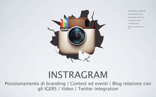 INSTRAGRAM
Posizionamento di branding | Contest ed eventi | Blog relations con
gli IGERS | Video | Twitter integration
INSTAGRAM FACTS&FIGURE
•200M monthly actives
•65% people outside U.S.
• 20B photo shared
•1.6B likes daily
•60M average photos per
day
 