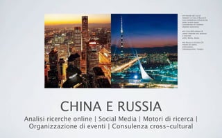 CHINA E RUSSIA
Analisi ricerche online | Social Media | Motori di ricerca |
Organizzazione di eventi | Consulenza cross-cultural
•Il mondo dei social
network in Cina e Russia è
così complesso e diverso da
poter essere quasi
considerato un sistema
digitale autonomo.
•In Cina 600 milioni di
utenti internet con accesso
a internet
•QQ, Weibo, Baidu
•In Russia e Ucraina 50
milioni di utenti,
•VKontakte ,
Odnoklassiniki, Yandex
 