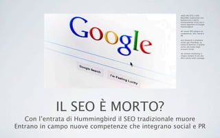 IL SEO È MORTO?
Con l’entrata di Hummingbird il SEO tradizionale muore
Entrano in campo nuove competenze che integrano social e PR
•SEO ON SITE e LINK
BUILDING tradizionali non
bastano più e vanno
drasticamente rivisti con il
nuovo algoritmo di Google
Hummingbird
•Il nuovo SEO integra tre
competenze: SEO, Social e
PR.
•Le keyword si ampliano
anche agli #hashtag. La
tutela di dominio si amplia
anche alla tutela degli
account sociali.
•Il content marketing si
integra sempre di più alla
SEO e porta molti vantaggi
 