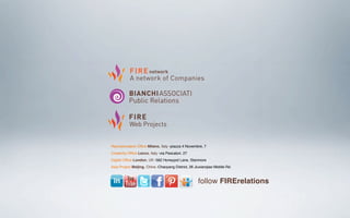 Representative Ofﬁce Milano, Italy -piazza 4 Novembre, 7
Creativity Ofﬁce Lecco, Italy -via Pescatori, 27
Digital Ofﬁce London, UK -582 Honeypot Lane, Stanmore
Asia Project Beijing, China -Chaoyang District, 26 Jiuxianqiao Middle Rd.
follow FIRErelations
 