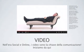 VIDEO
Nell’era Social e Online, i video sono la chiave della comunicazione!
Iniziamo da qui
•Analizzando i tassi di
conversione di vari format
di annunci e post, i video
risultano essere la
soluzione più efficace.
•Caratteristiche positive
del video sono: maggiore
efficacia nei click, maggiore
durata nella memoria
dell’utente, maggiore
passaparola e viralità.
•Negli ultimi anni si è
registrata una tendenza
continua di diminuzione di
interesse verso la TV
tradizionale e aumento di
interesse verso YouTube.
YouTube è diventato il
canale televisivo corporate
dei brand.
•I principali settori di
sviluppo dei video nel web:
post vendita, formazione e
webinar, advertising,
storytelling, viral.
 