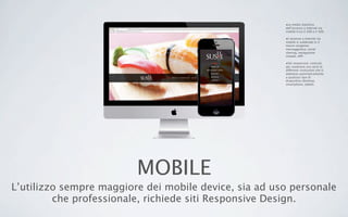MOBILE
L’utilizzo sempre maggiore dei mobile device, sia ad uso personale
che professionale, richiede siti Responsive Design.
•La media statistica
dell’accesso a internet via
mobile è tra il 30% e il 50%.
•L’accesso a internet via
mobile si suddivide in 4
macro-esigenze:
messaggistica, social
sharing, navigazione
sitiweb, APP.
•Siti responsive: costruiti
per sostenere una serie di
differenti risoluzioni che si
adattano automaticamente
a qualsiasi tipo di
dispositivo (desktop,
smartphone, tablet).
 