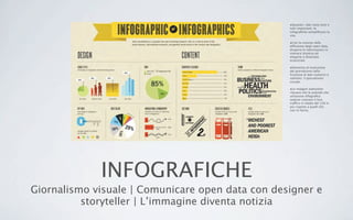 INFOGRAFICHE
Giornalismo visuale | Comunicare open data con designer e
storyteller | L’immagine diventa notizia
•Quando i dati sono tanti e
tutti importanti, le
infograﬁche sempliﬁcano la
vita.
•Con la crescita nella
diffusione degli open data,
disporre le informazioni in
maniera intuitiva ed
elegante è diventato
essenziale.
•Elemento di evoluzione
del giornalismo nella
fruizione di dati numerici e
statistici: il giornalismo
visuale.
•Le indagini statistiche
rilevano che le aziende che
utilizzano infograﬁca
vedono crescere il loro
traffico in media del 12% in
più rispetto a quelli che
non lo fanno.
 