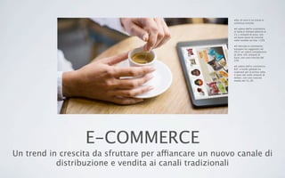 E-COMMERCE
Un trend in crescita da sfruttare per affiancare un nuovo canale di
distribuzione e vendita ai canali tradizionali
•Da 10 anni è un trend in
continua crescita.
•Il valore dell’e-commerce
in Italia è stimato attorno ai
21,1 miliardi di euro, con
un buon tasso di crescita
nelle vendite on line +12%
•Il mercato e-commerce
europeo ha raggiunto nel
2012 un valore complessivo
di oltre 305 miliardi di
Euro, con una crescita del
22%
•Il valore dell’e-commerce
B2C a livello globale ha
superato per la prima volta
il tetto dei mille miliardi di
dollari, con una crescita
media del 21,1%
 