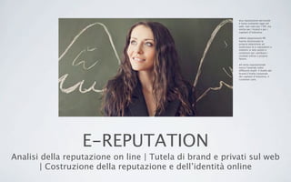 E-REPUTATION
Analisi della reputazione on line | Tutela di brand e privati sul web
| Costruzione della reputazione e dell’identità online
•La reputazione personale
è tema scottante oggi nel
web: non solo per i VIP, ma
anche per i brand e per i
capitani d’industria.
•Molti dipartimenti PR
hanno direzionato la
propria attenzione ad
analizzare la e-reputation e
mettere in atto azioni e
contenuti per cambiare i
risultati online a proprio
favore.
•Il tema reputazionale
tocca l’azienda sotto
differenti livelli: il livello del
brand,il livello corporate
dei capitani d’industria, il
customer care.
 
