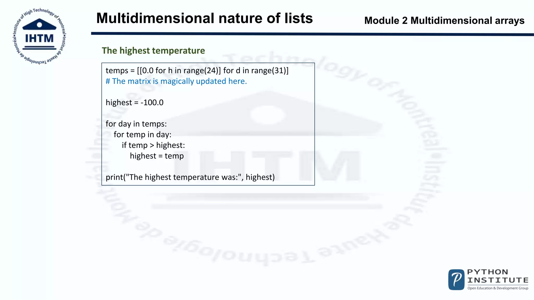 Module 2 Multidimensional arrays
Multidimensional nature of lists
temps = [[0.0 for h in range(24)] for d in range(31)]
# The matrix is magically updated here.
highest = -100.0
for day in temps:
for temp in day:
if temp > highest:
highest = temp
print("The highest temperature was:", highest)
The highest temperature
 