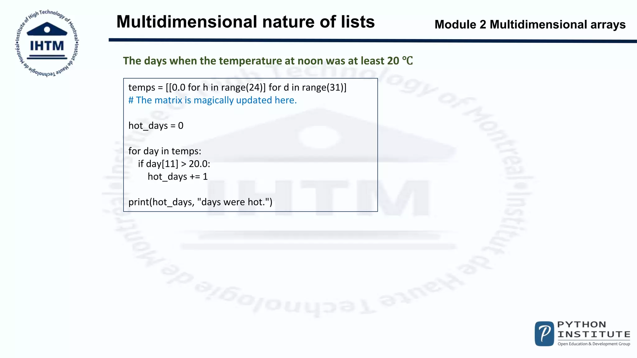 Module 2 Multidimensional arrays
Multidimensional nature of lists
temps = [[0.0 for h in range(24)] for d in range(31)]
# The matrix is magically updated here.
hot_days = 0
for day in temps:
if day[11] > 20.0:
hot_days += 1
print(hot_days, "days were hot.")
The days when the temperature at noon was at least 20 ℃
 