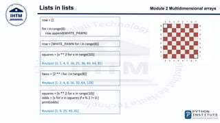 Module 2 Multidimensional arrays
Lists in lists
row = []
for i in range(8):
row.append(WHITE_PAWN)
row = [WHITE_PAWN for i in range(8)]
squares = [x ** 2 for x in range(10)]
#output [0, 1, 4, 9, 16, 25, 36, 49, 64, 81]
twos = [2 ** i for i in range(8)]
#output [1, 2, 4, 8, 16, 32, 64, 128]
squares = [x ** 2 for x in range(10)]
odds = [x for x in squares if x % 2 != 0 ]
print(odds)
#output [1, 9, 25, 49, 81]
 