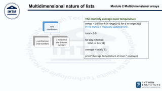 Module 2 Multidimensional arrays
Multidimensional nature of lists
two
coordinates
a vertical one
(row number)
a horizontal
one (column
number)
temps = [[0.0 for h in range(24)] for d in range(31)]
# The matrix is magically updated here.
total = 0.0
for day in temps:
total += day[11]
average = total / 31
print("Average temperature at noon:", average)
The monthly average noon temperature
 