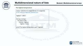 Module 2 Multidimensional arrays
Multidimensional nature of lists
temps = [[0.0 for h in range(24)] for d in range(31)]
# The matrix is magically updated here.
highest = -100.0
for day in temps:
for temp in day:
if temp > highest:
highest = temp
print("The highest temperature was:", highest)
The highest temperature
 