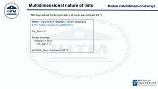 Module 2 Multidimensional arrays
Multidimensional nature of lists
temps = [[0.0 for h in range(24)] for d in range(31)]
# The matrix is magically updated here.
hot_days = 0
for day in temps:
if day[11] > 20.0:
hot_days += 1
print(hot_days, "days were hot.")
The days when the temperature at noon was at least 20 ℃
 
