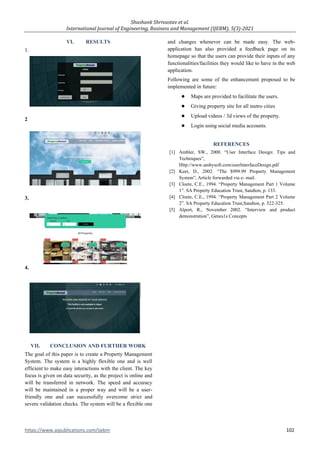 Shashank Shrivastav et al.
International Journal of Engineering, Business and Management (IJEBM), 5(3)-2021
https://www.aipublications.com/ijebm 102
VI. RESULTS
1.
2
3.
4.
VII. CONCLUSION AND FURTHER WORK
The goal of this paper is to create a Property Management
System. The system is a highly flexible one and is well
efficient to make easy interactions with the client. The key
focus is given on data security, as the project is online and
will be transferred in network. The speed and accuracy
will be maintained in a proper way and will be a user-
friendly one and can successfully overcome strict and
severe validation checks. The system will be a flexible one
and changes whenever can be made easy. The web-
application has also provided a feedback page on its
homepage so that the users can provide their inputs of any
functionalities/facilities they would like to have in the web
application.
Following are some of the enhancement proposed to be
implemented in future:
● Maps are provided to facilitate the users.
● Giving property site for all metro cities
● Upload videos / 3d views of the property.
● Login using social media accounts.
REFERENCES
[1] Ambler, SW., 2000. “User Interface Design: Tips and
Techniques”,
Http://www.ambysoft.com/userInterfaceDesign.pdf
[2] Keet, D., 2002. “The $999.99 Property Management
System”, Article forwarded via e- mail.
[3] Cloete, C.E., 1994. “Property Management Part 1 Volume
1”. SA Property Education Trust, Sandton, p. 133.
[4] Cloete, C.E., 1994. “Property Management Part 2 Volume
2”. SA Property Education Trust,Sandton, p. 322-325.
[5] Alport, R., November 2002. “Interview and product
demonstration”, Genes1s Concepts
 