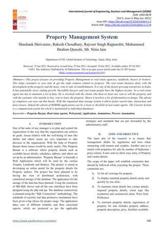 International journal of Engineering, Business and Management (IJEBM)
ISSN: 2456-8678
[Vol-5, Issue-3, May-Jun, 2021]
Issue DOI: https://dx.doi.org/10.22161/ijebm.5.3
Article DOI: https://dx.doi.org/10.22161/ijebm.5.3.14
https://www.aipublications.com/ijebm 100
Property Management System
Shashank Shrivastav, Rakesh Choudhary, Rajveer Singh Rajpurohit, Mohammed
Ibrahim Qureshi, Mr. Nitin Jain
Department of CSE, Global Institute of Technology, Jaipur, (Raj), India
Received: 15 Jun 2021; Received in revised form: 25 Jun 2021; Accepted: 30 Jun 2021; Available online: 05 Jul 2021
©2021 The Author(s). Published by AI Publications. This is an open access article under the CC BY license
(https://creativecommons.org/licenses/by/4.0/)
Abstract— This project focuses on providing Property Management to real estate agencies, landlords, buyers or brokers.
This helps customers to save time & get the right solution related to property. The real estate business deals with the
development of the property and the lease, rent or sale of establishments. It is one of the fastest growing enterprises in India.
It has potentially never ending growth. Incredibly lawyers and real estate people have the highest income. As a real estate
agent one has to maintain a lot of data. He is involved with the clients who have to lease out, rent or sell the property and
with the customer who intends to buy, rent or lease the property. Hence it involves a lot of information exchange. The advent
of computers can ease out this hassle. With the organized data storage system it allows faster search time, interaction and
deal closure. Indeed the advent of RDBMS applications can be a boon to the field of real estate agents. The Current System
is a computerized system but which is maintained at individual databases.
Keywords— Property Bazaar, Real estate agents, Web portal_Application, Animations, Process Automation.
I. INTRODUCTION
One of the tasks of any manager is to plan and control the
organization in the way that the organization can achieve
its goals. Issues relative with the well-being of man like
shelter and others issues are very important to take
decision in the organization. With the help of Property
Bazaar those issues would be easily tackle. This Property
Bazaar is a software where property details such as
available house details, schedules, address, and others are
set up by an administrator. ‘Property Bazaar’ is basically a
Web Application which will be used by the various
Tenants, Landlords and Brokers. The project is aimed at
developing an online portal for the property details for
Property seekers. The project has been planned to be
having the view of distributed architecture, with
centralized storage of the database. The application for the
storage of the data has been planned. Using the constructs
of MS-SQL Server and all the user interfaces have been
designed using the php and jsp. The database connectivity
is planned using the “SQL Connection” methodology. The
standards of security and data protective mechanism have
been given a big choice for proper usage. The application
takes care of different modules and their associated
reports, which are produced as per the applicable
strategies and standards that are put forwarded by the
administrative staff.
II. AIMS AND OBJECTIVE
The main aim of the research is to ensure that
management abides by regulations and laws when
interacting with tenants and vendors. Another aim is to
match with properties for sale by number of bedrooms /
price criteria. It also aims to allow easy entry of Property
and vendor details.
The scope of the paper will establish constraints that
should be followed while executing the project. These
constraints are:
1. To list all viewings for property.
2. To display matched property details easily and
quickly by one click.
3. To maintain client details line contact details,
required property details, client type like
residential and commercial client. Price limit.
Preference.
4. To maintain property details, registration of
property for sale includes property address,
property description, price, facilities available.
 