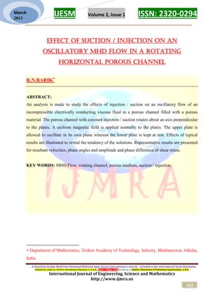 IJESM Volume 2, Issue 1 ISSN: 2320-0294
_________________________________________________________
A Quarterly Double-Blind Peer Reviewed Refereed Open Access International e-Journal - Included in the International Serial Directories
Indexed & Listed at: Ulrich's Periodicals Directory ©, U.S.A., Open J-Gage, India as well as in Cabell’s Directories of Publishing Opportunities, U.S.A.
International Journal of Engineering, Science and Mathematics
http://www.ijmra.us
162
March
2013
EFFECT OF SUCTION / INJECTION ON AN
OSCILLATORY MHD FLOW IN A ROTATING
HORIZONTAL POROUS CHANNEL
R.N.BARIK
ABSTRACT:
An analysis is made to study the effects of injection / suction on an oscillatory flow of an
incompressible electrically conducting viscous fluid in a porous channel filled with a porous
material. The porous channel with constant injection / suction rotates about an axis perpendicular
to the plates. A uniform magnetic field is applied normally to the plates. The upper plate is
allowed to oscillate in its own plane whereas the lower plate is kept at rest. Effects of typical
results are illustrated to reveal the tendency of the solutions. Representative results are presented
for resultant velocities, phase angles and amplitude and phase difference of shear stress.
KEY WORDS: MHD Flow, rotating channel, porous medium, suction / injection.
 Department of Mathematics, Trident Academy of Technology, Infocity, Bhubaneswar, Odisha,
India
 